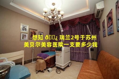 想知 🌿 瑞兰2号于苏州美贝尔美容医院一支要多少钱